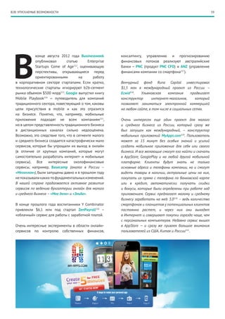 B2B: УПУСКАЕМЫЕ ВОЗМОЖНОСТИ                                                                                    59




 В
              конце августа 2012 года Businessweek        консалтингу, управлению и прогнозированию
              опубликовал       статью       Enterprise   финансовых потоков реализуют австралийские
              Startups Come of Age212, оценивающую        банки – PNC (продукт PNC CFO) и ANZ (управление
              перспективы, открывающиеся перед            финансами компании со смартфона217).
              ориентированными         на       работу
  в корпоративном секторе стартапами. Если кратко,        Венчурный фонд Runa Capital инвестировал
  технологические стартапы игнорируют b2b-сегмент         $1,5  млн в международный проект из России  –
  рынка объемом $500 млрд213. Google выпустил книгу       Ecwid218.  Ульяновская     компания    продвигает
  Mobile Playbook214 — путеводитель для компаний          конструктор      интернет-магазинов,       который
  традиционного сектора, повествующий о том, каковы       позволяет заниматься электронной коммерцией
  цели присутствия в mobile и как это отразится           на любом сайте, в том числе в социальных сетях.
  на бизнесе. Понятно, что, например, мобильные
  приложения подходят не всем компаниям215,               Очень интересен еще один проект для малого
  но в целом представленность традиционного бизнеса       и среднего бизнеса из России, который сразу же
  в дистанционных каналах сильно недооценена.             был запущен как международный, – конструктор
  Возможно, это следствие того, что в сегменте малого     мобильных приложений MyApps.com219. Пользователь
  и среднего бизнеса создается катастрофически мало       может за 15 минут без особых знаний и усилий
  сервисов, которые бы упрощали их выход в онлайн         создать мобильное приложение для себя или своего
  (в отличие от крупных компаний, которые могут           бизнеса. И все желающие смогут его найти и скачать
  самостоятельно разработать интернет- и мобильные        в AppStore, GooglePlay и на любой другой мобильной
  сервисы). Все       интересные     околофинансовые      платформе. Клиенты будут знать не только
  сервисы, например, Basecamp (аналог в России –          основные адреса и телефоны компании, но и смогут
  «Мегаплан»), были запущены давно и в прошлом году       видеть товары в наличии, актуальные цены на них,
  не показывали каких-то фундаментальных изменений.       покупать их прямо с телефона по банковской карте
  В нашей стране продолжается активное развитие           или в кредит, автоматически получать скидки
  сервисов по ведению бухгалтерии онлайн для малого       и бонусы, которые были определены при работе над
  и среднего бизнеса – «Мое дело» и «Эльба».              приложением. Сервис предлагает малому и среднему
                                                          бизнесу заработать на web 3.0220 – ведь количество
  В конце прошлого года воспитанники Y Combinator         смартфонов и планшетов у потенциальных клиентов
  привлекли $6,1 млн под стартап ZenPayroll216  –         постоянно растет, и через них они выходят
  «облачный» сервис для работы с заработной платой.       в Интернет и совершают покупки гораздо чаще, чем
                                                          с персональных компьютеров. Недавно сервис вышел
  Очень интересные эксперименты в области онлайн-         в AppStore — и сразу же привлек большое внимания
  сервисов по контролю собственных финансов,              пользователей из США, Китая и России221.
 