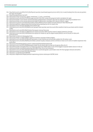 ИСТОЧНИКИ ДАННЫХ                                                                                                                               68




  216.	 http://techcrunch.com/2012/12/11/ZenPayroll-launches-cloud-based-payroll-service-with-6-1m-in-seed-funding-from-the-ceos-at-yammer-
        box-yelp-and-dropbox
  217.	 http://futurebanking.ru/?p=1679
  218.	 http://www.sostav.ru/vir/runa_capital_investiroval_1_5_mln_v_ecwid.html
  219.	 http://techcrunch.com/2012/12/03/my-apps-secures-1-5m-from-russias-life-group-to-build-a-wordpress-for-apps
  220.	 http://www.forbes.ru/svoi-biznes-opinion/startapy/217818-konkurs-startapov-2012-kak-my-appscom-sobiraetsya-zarabotat-na-w
  221.	 http://www.forbes.ru/svoi-biznes-opinion/startapy/231588-konkurs-startapov-2012-kak-my-voevali-s-apple
  222.	 http://www.accenture.com/SiteCollectionDocuments/PDF/Accenture-Global-Consumer-Research-New-Realities.pdf
  223.	 http://startupafisha.ru/about/news/item/startap-kotoryj-boretsya-za-mir-vo-vsyom-mire
  224.	 http://techcrunch.com/2012/05/09/consmr-iphone-app
  225.	 http://techcrunch.com/2012/05/08/the-anti-groupon-edo-launches-real-time-local-offers-platform-tied-to-your-bank-card-for-instant-
        credits
  226.	 http://techcrunch.com/2011/06/22/amex-foursquare-revenue-free-zone
  227.	 http://techcrunch.com/2011/11/08/american-express-launches-100m-fund-to-invest-in-digital-commerce-startups
  228.	 http://techcrunch.com/2011/10/09/american-express-to-release-an-api-for-digital-wallet-platform-serve-focuses-on-data-and-
        personalization
  229.	 http://roem.ru/2012/11/26/shopfee57228
  230.	 http://www.forbes.ru/video/200661-zayavka-na-konkurs-startapov-forbes-pingbox
  231.	 http://techcrunch.com/2011/07/06/with-top-banks-in-tow-financial-service-provider-yodlee-hits-30-million-users
  232.	 http://techcrunch.com/2012/06/05/card-linked-customer-loyalty-company-cartera-commerce-raises-12-2m-series-d-readies-expansion-into-
        local-offers
  233.	 http://www.themobileplaybook.com/en-us/download/themobileplaybook.pdf
  234.	 http://techcrunch.com/2012/09/08/amazon-kindle-hd-will-allow-users-to-opt-out-of-special-offers-for-15
  235.	 http://thenextweb.com/apple/2012/11/23/barclays-bank-buys-8500-ipads-in-one-of-the-biggest-corporate-tablet-rollouts-in-the-uk
  236.	 http://www.forbes.com/sites/scotthartley/2012/08/17/the-rise-of-me-commerce
  237.	 http://techcrunch.com/2012/04/30/marketplace-for-customized-goods-custommade-raises-4m-from-google-ventures-and-others
  238.	 http://www.sostav.ru/news/2012/06/27/custom
  239.	 http://slon.ru/calendar/event/804600
  240.	 http://slon.r/appheroes/lifepad-planshet-napolnennyy-biznes-resheniyami-867887.xhtml
 