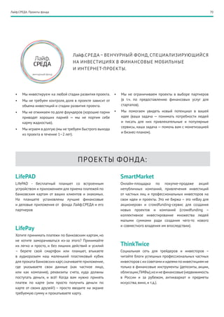 Лайф.СРЕДА. Проекты фонда                                                                                              70




                                    Лайф.СРЕДА – ВЕНЧУРНЫЙ ФОНД, СПЕЦИАЛИЗИРУЮЩИЙСЯ
                                    НА ИНВЕСТИЦИЯХ В ФИНАНСОВЫЕ МОБИЛЬНЫЕ
                                    И ИНТЕРНЕТ- ПРОЕКТЫ.




   •	   Мы инвестируем на любой стадии развития проекта.    •	   Мы не ограничиваем проекты в выборе партнеров
   •	   Мы не требуем контроля, доля в проекте зависит от        (в т.ч. по предоставлению финансовых услуг для
        объема инвестиций и стадии развития проекта.             стартапов).
   •	   Мы не отжимаем по доле фаундеров (хорошие парни     •	   Мы помогаем увидеть новый потенциал в вашей
        приводят хороших парней — мы не портим себе              идее (ваша задача — понимать потребности людей
        карму жадностью).                                        и писать для них привлекательные и популярные
                                                                 сервисы, наша задача — помочь вам с монетизацией
   •	   Мы играем в долгую (мы не требуем быстрого выхода
                                                                 и бизнес-планом).
        из проекта в течение 1–2 лет).




                                       ПРОЕКТЫ ФОНДА:

   LifePAD                                                       SmartMarket
   LifePAD - бесплатный планшет со встроенным                    Онлайн-площадка по покупке-продаже акций
   устройством и приложением для приема платежей по              непубличных компаний, привлечения инвестиций
   банковским картам от ваших клиентов и знакомых.               от частных лиц и профессиональных инвесторов на
   На планшете установлены лучшие финансовые                     свои идеи и проекты. Это не биржа – это «еВау для
   и деловые приложения от фонда Лайф.СРЕДА и его                акционеров» и crowdfunding-сервис для создания
   партнеров                                                     новых проектов и компаний (crowdfunding –
                                                                 коллективное инвестирование множества людей
                                                                 малыми суммами ради создания чего-то нового
                                                                 и совместного владения им впоследствии).
   LifePay
   Хотите принимать платежи по банковским картам, но
   не хотите заморачиваться из-за этого? Принимайте
   их легко и просто, и без лишних действий и усилий             ThinkTwice
   – берете свой смартфон или планшет, втыкаете                  Социальная сеть для трейдеров и инвесторов –
   в аудиоразьем наш маленький пластиковый кубик                 читайте блоги успешных профессиональных частных
   для проката банковских карт, скачиваете приложение,           инвесторов с их советами и идеями по инвестициям не
   где указываете свои данные (как частное лицо,                 только в финансовые инструменты (депозиты, акции,
   или как компания), реквизиты счета, куда должны               облигации, ПИФы), но и не финансовые (недвижимость
   поступать деньги, и всё! Когда вам нужно принять              в России и за рубежом, антиквариат и предметы
   платеж по карте (или просто получить деньги по                искусства, вино, и т.д.).
   карте от своих друзей!) – просто вводите на экране
   требуемую сумму и прокатываете карту.
 