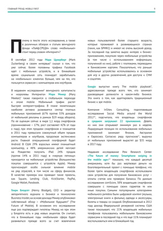 ГЛАВНЫЙ ТРЕНД: MOBILE FIRST                                                                                     9




  П
            очему в тексте этого исследования, а также     новых пользователей более старшего возраста,
            в различных обзорах и статьях венчурного       которые проживают в развивающихся странах
            фонда «Лайф.СРЕДА» слово «мобильные»           (таких, как БРИКС) и имеют не очень высокий доход.
            стоит перед словом «Интернет»?                 За последний год заметно вырос интерес к бизнес-
                                                           приложениям, покупкам через мобильные устройства
   В сентябре 2012 года Марк Цукерберг (Mark               (в том числе с использованием информации,
   Zuckerberg) в своем интервью5 сказал о том, что         полученной из них), работе с платежами, переводами
   уже сейчас более половины трафика Facebook              и банковскими картами. Показательно, что раньше
   идет с мобильных устройств, и в ближайшее               мобильные устройства использовались в основном
   время социальная сеть планирует зарабатывать            для игр и других развлечений, для доступа к СМИ
   на «мобильных» клиентах больше, чем на тех, кто         и соцсетям.
   пользуется сервисом с компьютеров или ноут­ уков.
                                             б
                                                           Google выпустил книгу The mobile playbook9,
   В недавнем исследовании6 венчурного капиталиста         адресованную прежде всего тем, кто занимает
   и «королевы Интернета» Мэри Микер (Mary                 руководящие должности в каком-либо бизнесе.
   Meeker)7 также говорится о глобальном переходе          Эта книга о том, как адаптировать традиционный
   к эпохе mobile. Мобильный трафик растет                 бизнес к эре mobile.
   быстрее интернет-трафика. В плане монетизации
   наиболее активно развивается сектор платных             Компания     InSites  Consulting,  подготовившая
   мобильных приложений (67% против 33% доходов            исследование Social Media around the World
   от мобильной рекламы в рамках $19  млрд оборота).       201210, подсчитала, что владельцы смартфонов
   По ее оценкам сейчас в мире 1,1 млрд смартфонов         в среднем загружают 22 приложения. Девять
   (проникновение – 17%; рост составляет 42% от года       из них они открывают минимум раз в неделю.
   к году), при этом продажи смартфонов и планшетов        Лидирующие позиции по использованию мобильных
   в 2011  году превысили совокупный объем продаж          приложений      занимают     Япония,     Австралия
   компьютеров и ноутбуков, продолжая экстенсивно          и Евросоюз. Согласно ряду прогнозов , выручка
                                                                                                 11

   расти. Главной операционной платформой будет            от мобильных приложений вырастет до $35  млрд
   Android. В США 29% взрослых имеют планшетный            в 2017 году.
   компьютер, а 48% американских детей мечтают
   на Рождество получить iPad. 24% продаж                  Недавнее исследование Pew Research Center
   (против 14% в 2011 году) в «черную пятницу»             «The future of money: Smartphone swiping in
   приходится на мобильные устройства (большинство         the mobile age»12 показало, что каждый десятый
   покупок совершается с устройств Apple). Микер           американец хотя бы раз жертвовал деньги на
   прогнозирует особо сильное влияние mobile               благотворительный проект с помощью телефона; что
   на ряд отраслей, в том числе на сферу финансов.         более трети владельцев смартфонов использовали
   В качестве примера она приводит такие проекты,          свои устройства для получения банковских услуг –
   как Square, Lending Club, KickStarter, PayPal,          оплаты счетов или проверки баланса. По данным
   Google Wallet, Passbook.                                исследования comScore, 38% владельцев смартфонов
                                                           совершали с помощью своих гаджетов те или
   Генри Блодгет (Henry Blodget), СЕО и редактор           иные покупки. Самыми популярными категориями
   авторитетного журнала о бизнесе и технологиях           мобильного ритейла были цифровой контент (музыка,
   Business Insider, на основе доклада Микер опубликовал   электронные книги и фильмы), одежда и аксессуары,
   собственный обзор – «Мобильное будущее»8 (The           билеты и товары со скидкой. Опубликованный в 2012
   Future of Mobile). В основном его исследование          году доклад Федеральной резервной системы США
   еще раз подтверждает гипотезы Микер, но при этом        также показывает, что 21% владельцев мобильных
   у Блодгета есть и ряд новых акцентов. Он считает,       телефонов пользовались мобильными банковскими
   что в ближайшие годы «мобильная» сфера будет            сервисами в последний год и что еще 11% планируют
   развиваться прежде всего за счет вовлечения             воспользоваться ими в ближайший год.
 