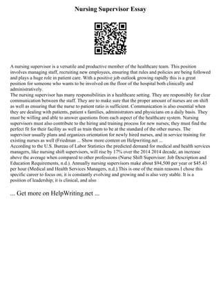 Nursing Supervisor Essay
A nursing supervisor is a versatile and productive member of the healthcare team. This position
involves managing staff, recruiting new employees, ensuring that rules and policies are being followed
and plays a huge role in patient care. With a positive job outlook growing rapidly this is a great
position for someone who wants to be involved on the floor of the hospital both clinically and
administratively.
The nursing supervisor has many responsibilities in a healthcare setting. They are responsibly for clear
communication between the staff. They are to make sure that the proper amount of nurses are on shift
as well as ensuring that the nurse to patient ratio is sufficient. Communication is also essential when
they are dealing with patients, patient s families, administrators and physicians on a daily basis. They
must be willing and able to answer questions from each aspect of the healthcare system. Nursing
supervisors must also contribute to the hiring and training process for new nurses; they must find the
perfect fit for their facility as well as train them to be at the standard of the other nurses. The
supervisor usually plans and organizes orientation for newly hired nurses, and in service training for
existing nurses as well (Friedman ... Show more content on Helpwriting.net ...
According to the U.S. Bureau of Labor Statistics the predicted demand for medical and health services
managers, like nursing shift supervisors, will rise by 17% over the 2014 2014 decade, an increase
above the average when compared to other professions (Nurse Shift Supervisor: Job Description and
Education Requirements, n.d.). Annually nursing supervisors make about $94,500 per year or $45.43
per hour (Medical and Health Services Managers, n.d.).This is one of the main reasons I chose this
specific career to focus on; it is constantly evolving and growing and is also very stable. It is a
position of leadership; it is clinical, and also
... Get more on HelpWriting.net ...
 