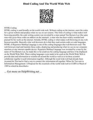 Html Coding And The World Wide Web
HTML Coding
HTML coding is used broadly on the world wide web. Without coding on the internet, users the codes
for a given website and produce what we see on our screens. This form of coding is what makes web
browsing possible; the code writing system was invented by a man named Tim Berners Lee (the same
man who gives these codes an address on the internet) , a man who has been widely awarded and
praised for his work on the internet. Initially, HTML coding is what makes web browsing on any web
browser possible. Basically what web browsers do is that they read certain codes or code languages.
HTML or Hypertext Markup Language is one of the coding languages that web browsers read. The
web browsers read and translate these codes, displaying and producing what we see on our computer
monitors or any internet capable device. Hypertext Markup Language was invented by a man by the
name of Tim Berners Lee, he made this so he could use his coding language and have it be displayed
on the World Wide Web. These coding languages were made to be used on the World Wide Web to
provide data and information to scientist all around the world as well as to let these scientist
collaborate together to pull information together. Although the word wide web had already been
invented Sir Tim had to find a way to connect this information all together. When Sir Tim sent in
Information Management: A Proposal for the essentials of the world wide web to CERN in Mach of
1989 in which he described a
... Get more on HelpWriting.net ...
 