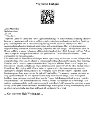 Vogelstein Critique
Annie MacMillan
Nicholas Adams
Art 170
17 Nov 2015
Vogelstein Center for Drama and Film A significant challenge for architects today is creating a balance
between preserving original, historic buildings, and creating functional additions for them. Additions
play a very important role in structures today; serving to work with what already exists while
accommodating changing functional requirements and aesthetic tastes. They seek to maintain the
original building s character, while becoming compatible with new design. The Vogelstein Center for
Drama and Film at Vassar College, an addition to the façade of Avery Hall, designed by Cesar Pelli in
2003, exemplifies multiple characteristics of a good addition. The addition is in dramatic ... Show
more content on Helpwriting.net ...
Prior to the addition, Ferry House challenged Vassar s preexisting architectural notions, being the first
modern building of its kind. In relation to surrounding buildings, Sanders Physics and Main Building,
Ferry is a misfit. However, upon completion of the Vogelstein addition, this section of campus was
transformed. The dark and light gray striped pattern addition fares well with the white painted brick of
Ferry House. The varying width of these stripes is representative of the contemporary nature the
architect was trying to further, similar to the rectangular shapes present on Ferry. Vogelstein s stark
burnt orange overhang again mirrors the style of Ferry building. The concrete masonry stands out not
only against the façade, but also against Vassar s many other brick buildings. These two adjacent
buildings share a common courtyard, known as the Frances Daly Fergusson Quadrangle, a venue for
outdoor theatrics. This minimalist courtyard serves to create a flow between the two buildings. This
addition meets demands for modernization, relatable to the Loeb Art Center and the upcoming science
facility on the opposite side of campus. These buildings work together to bring a contemporary mix to
an otherwise historically significant and beautiful, yet dated style of brick
... Get more on HelpWriting.net ...
 