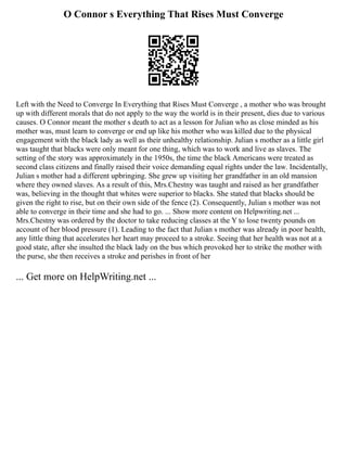 O Connor s Everything That Rises Must Converge
Left with the Need to Converge In Everything that Rises Must Converge , a mother who was brought
up with different morals that do not apply to the way the world is in their present, dies due to various
causes. O Connor meant the mother s death to act as a lesson for Julian who as close minded as his
mother was, must learn to converge or end up like his mother who was killed due to the physical
engagement with the black lady as well as their unhealthy relationship. Julian s mother as a little girl
was taught that blacks were only meant for one thing, which was to work and live as slaves. The
setting of the story was approximately in the 1950s, the time the black Americans were treated as
second class citizens and finally raised their voice demanding equal rights under the law. Incidentally,
Julian s mother had a different upbringing. She grew up visiting her grandfather in an old mansion
where they owned slaves. As a result of this, Mrs.Chestny was taught and raised as her grandfather
was, believing in the thought that whites were superior to blacks. She stated that blacks should be
given the right to rise, but on their own side of the fence (2). Consequently, Julian s mother was not
able to converge in their time and she had to go. ... Show more content on Helpwriting.net ...
Mrs.Chestny was ordered by the doctor to take reducing classes at the Y to lose twenty pounds on
account of her blood pressure (1). Leading to the fact that Julian s mother was already in poor health,
any little thing that accelerates her heart may proceed to a stroke. Seeing that her health was not at a
good state, after she insulted the black lady on the bus which provoked her to strike the mother with
the purse, she then receives a stroke and perishes in front of her
... Get more on HelpWriting.net ...
 