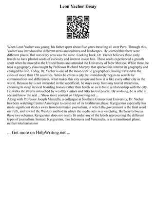 Leon Yacher Essay
When Leon Yacher was young, his father spent about five years traveling all over Peru. Through this,
Yacher was introduced to different areas and cultures and landscapes. He learned that there were
different places, that not every area was the same. Looking back, Dr. Yacher believes these early
travels to have planted seeds of curiosity and interest inside him. These seeds experienced a growth
spurt when he moved to the United States and attended the University of New Mexico. While there, he
took a geography class taught by Professor Richard Murphy that sparked his interest in geography and
changed his life. Today, Dr. Yacher is one of the most eclectic geographers, having traveled to the
cities of more than 150 countries. When he enters a city, he immediately begins to search for
commonalities and differences, what makes this city unique and how it is like every other city in the
world. Because he is not interested in the superficial, he stays away from any tourist attractions,
choosing to sleep in local boarding houses rather than hotels so as to build a relationship with the city.
He walks the streets untouched by wealthy visitors and talks to real people. By so doing, he is able to
see and know the real ... Show more content on Helpwriting.net ...
Along with Professor Joesph Manzella, a colleague at Southern Connecticut University, Dr. Yacher
has been watching Central Asia begin to come out of its totalitarian phase. Kyrgyzstan especially has
made significant strides away from totalitarian journalism, in which the government is the final word
on truth, and toward the Western method in which the media acts as a watchdog. Halfway between
these two schemas, Kyrgyzstan does not neatly fit under any of the labels representing the different
types of journalism. Instead, Kyrgyzstan, like Indonesia and Venezuela, is in a transitional phase,
neither totalitarian nor
... Get more on HelpWriting.net ...
 