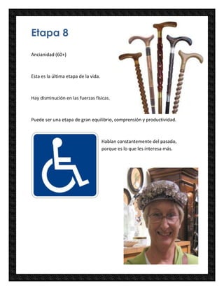 Etapa 8
Ancianidad (60+)



Esta es la última etapa de la vida.



Hay disminución en las fuerzas físicas.



Puede ser una etapa de gran equilibrio, comprensión y productividad.



                                      Hablan constantemente del pasado,
                                      porque es lo que les interesa más.
 