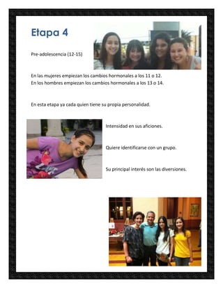 Etapa 4
Pre-adolescencia (12-15)



En las mujeres empiezan los cambios hormonales a los 11 o 12.
En los hombres empiezan los cambios hormonales a los 13 o 14.



En esta etapa ya cada quien tiene su propia personalidad.



                                   Intensidad en sus aficiones.



                                   Quiere identificarse con un grupo.



                                   Su principal interés son las diversiones.
 