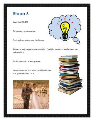 Etapa 6
Juventud (18-25)



Se quieren comprometer.



Sus ideales comienzan a clarificarse.



Esta es la mejor época para aprender. También ya casi no hay fantasía y es
más realista.



Se deciden qué carrera quieren.



Generalmente a esta edad también deciden
con quién se van a casar.
 