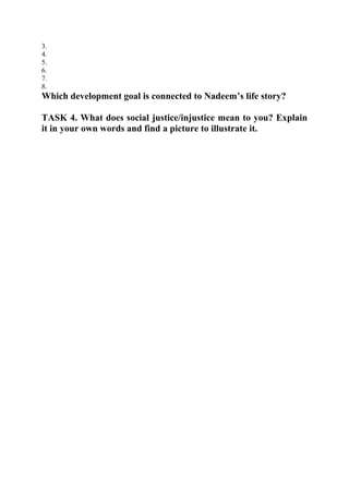 3.
4.
5.
6.
7.
8.
Which development goal is connected to Nadeem’s life story?
TASK 4. What does social justice/injustice mean to you? Explain
it in your own words and find a picture to illustrate it.
 