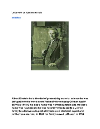 LIFE STORY OF ALBERT EINSTEIN.
View More
Albert Einstein he is the dad of present day material science he was
brought into the world in um real mof württemberg German Realm
on Walk 141879 his dad's name was Herman Einstein and mother's
name was Paulinecoke he was naturally introduced to a Jewish
family his dad was a logical utilitysales rep electrical expert and
mother was aservant in 1880 the family moved toMunich in 1894
 