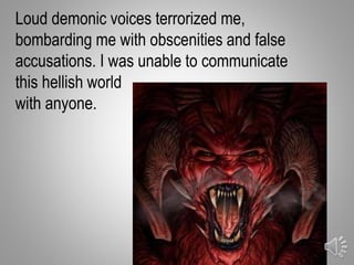 Loud demonic voices terrorized me,
bombarding me with obscenities and false
accusations. I was unable to communicate
this hellish world
with anyone.
11
 