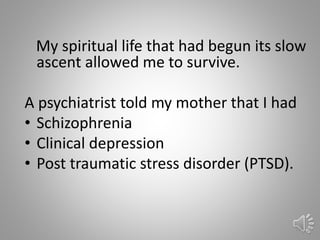 16
My spiritual life that had begun its slow
ascent allowed me to survive.
A psychiatrist told my mother that I had
• Schizophrenia
• Clinical depression
• Post traumatic stress disorder (PTSD).
 