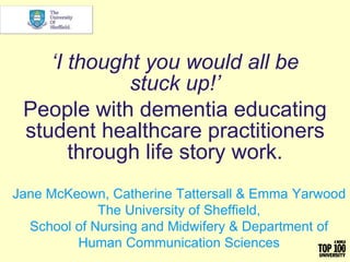 ‘I thought you would all be
stuck up!’
People with dementia educating
student healthcare practitioners
through life story work.
Jane McKeown, Catherine Tattersall & Emma Yarwood
The University of Sheffield,
School of Nursing and Midwifery & Department of
Human Communication Sciences
 