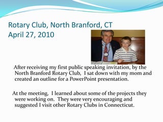 Rotary Club, North Branford, CT
April 27, 2010


 After receiving my first public speaking invitation, by the
 North Branford Rotary Club, I sat down with my mom and
 created an outline for a PowerPoint presentation.

 At the meeting, I learned about some of the projects they
  were working on. They were very encouraging and
  suggested I visit other Rotary Clubs in Connecticut.
 