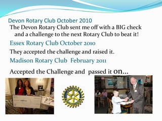 Devon Rotary Club October 2010
The Devon Rotary Club sent me off with a BIG check
 and a challenge to the next Rotary Club to beat it!
Essex Rotary Club October 2010
They accepted the challenge and raised it.
Madison Rotary Club February 2011
Accepted the Challenge and passed it on…
 