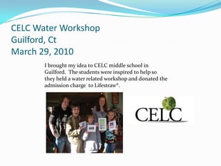 CELC Water Workshop
Guilford, Ct
March 29, 2010
       I brought my idea to CELC middle school in
       Guilford. The students were inspired to help so
       they held a water related workshop and donated the
       admission charge to Lifestraw®.
 