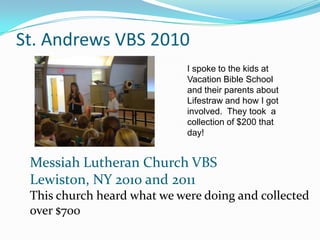 St. Andrews VBS 2010
                             I spoke to the kids at
                             Vacation Bible School
                             and their parents about
                             Lifestraw and how I got
                             involved. They took a
                             collection of $200 that
                             day!


 Messiah Lutheran Church VBS
 Lewiston, NY 2010 and 2011
 This church heard what we were doing and collected
 over $700
 