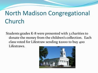 North Madison Congregational
Church
Students grades K-8 were presented with 3 charities to
  donate the money from the children’s collection. Each
  class voted for Lifestraw sending $2000 to buy 400
  Lifestraws.
 