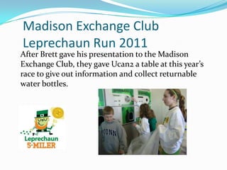 Madison Exchange Club
Leprechaun Run 2011
After Brett gave his presentation to the Madison
Exchange Club, they gave Ucan2 a table at this year’s
race to give out information and collect returnable
water bottles.
 