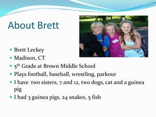 About Brett

 Brett Leckey
 Madison, CT
 5th Grade at Brown Middle School
 Plays football, baseball, wrestling, parkour
 I have two sisters, 7 and 12, two dogs, cat and a guinea
  pig
 I had 3 guinea pigs, 24 snakes, 5 fish
 