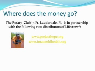 Where does the money go?
The Rotary Club in Ft. Lauderdale, FL is in partnership
 with the following two distributors of Lifestraw®:

                www.projecthope.org
               www.imaworldhealth.org
 