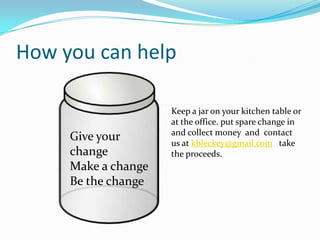 How you can help

                     Keep a jar on your kitchen table or
                     at the office. put spare change in
                     and collect money and contact
     Give your       us at kbleckey@gmail.com take
     change          the proceeds.
     Make a change
     Be the change
 