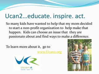 Ucan2…educate. inspire. act.
So many kids have wanted to help that my mom decided
  to start a non-profit organization to help make that
  happen. Kids can choose an issue that they are
  passionate about and find ways to make a difference.

To learn more about it, go to
                   www.Ucan2.org
 