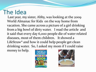 The Idea
  Last year, my sister, Abby, was looking at the 2009
 World Almanac for Kids on the way home from
 vacation. She came across a picture of a girl drinking
 from a big bowl of dirty water. I read the article and
 it said that every day 6,000 people die of water related
 diseases, most of them children. It showed a
 LifeStraw® and how it could help people get clean
 drinking water. So, I asked my mom if I could raise
 money to help.
 