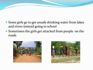  Some girls go to get unsafe drinking water from lakes
  and rivers instead going to school
 Sometimes the girls get attacked from people on the
  roads
 