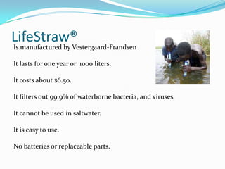LifeStraw®
Is manufactured by Vestergaard-Frandsen

It lasts for one year or 1000 liters.

It costs about $6.50.

It filters out 99.9% of waterborne bacteria, and viruses.

It cannot be used in saltwater.

It is easy to use.

No batteries or replaceable parts.
 