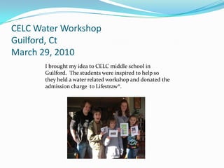 CELC Water Workshop Guilford, CtMarch 29, 2010I brought my idea to CELC middle school in Guilford.  The students were inspired to help so   they held a water related workshop and donated the admission charge  to Lifestraw®.
