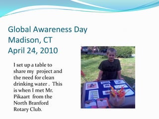 Global Awareness DayMadison, CTApril 24, 2010I set up a table to share my  project and the need for clean drinking water .  This is when I met Mr. Pikaart  from the North Branford Rotary Club.