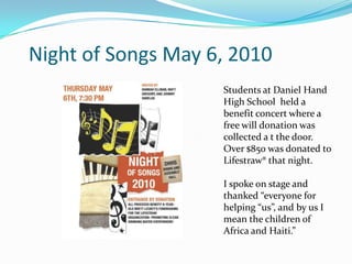     Night of Songs May 6, 2010   Students at Daniel Hand High School  held a benefit concert where a free will donation was collected a t the door.  Over $850 was donated to Lifestraw® that night.I spoke on stage and thanked “everyone for helping “us”, and by us I mean the children of Africa and Haiti.”