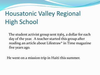 Housatonic Valley Regional High School   The student activist group sent $365, a dollar for each day of the year.  A teacher started this group after reading an article about Lifestraw® in Time magazine five years ago.  He went on a mission trip in Haiti this summer.