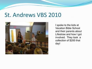 St. Andrews VBS 2010I spoke to the kids at Vacation Bible School and their parents about Lifestraw and how I got involved.  They took  a collection of $200 that day!