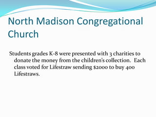 North Madison Congregational ChurchStudents grades K-8 were presented with 3 charities to donate the money from the children’s collection.  Each class voted for Lifestraw sending $2000 to buy 400 Lifestraws.  