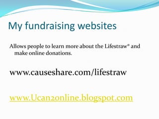My fundraising websitesAllows people to learn more about the Lifestraw® and  make online donations.  www.causeshare.com/lifestrawwww.Ucan2online.blogspot.com