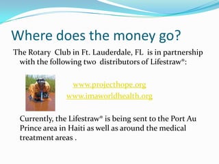 Where does the money go?The Rotary  Club in Ft. Lauderdale, FL  is in partnership with the following two  distributors of Lifestraw®:www.projecthope.orgwww.imaworldhealth.org	Currently, the Lifestraw® is being sent to the Port Au Prince area in Haiti as well as around the medical treatment areas .