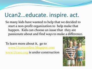 Ucan2…educate. inspire. act.So many kids have wanted to help that we decided to start a non-profit organization to  help make that happen.  Kids can choose an issue that  they are passionate about and find ways to make a difference.  To learn more about it, go to www.Ucan2online.blogspot.comwww.Ucan2.org is under construction