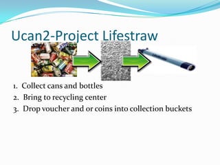 Ucan2-Project Lifestraw1.  Collect cans and bottles2.  Bring to recycling center 3.  Drop voucher and or coins into collection buckets