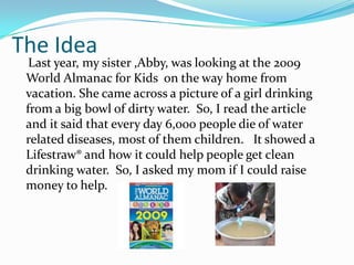 The Idea    Last year, my sister ,Abby, was looking atthe 2009 World Almanac for Kids  on the way home from vacation. She came across a picture of a girl drinking from a big bowl of dirty water.  So, I read the article  and it said that every day 6,000 people die of water related diseases, most of them children.   It showed a Lifestraw® and how it could help people get clean drinking water.  So, I asked my mom if I could raise money to help.