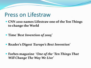 Press on LifestrawCNN 2010 names Lifestraw one of the Ten Things to change the WorldTime ‘Best Invention of 2005’Reader’s Digest ‘Europe’s Best Invention’Forbes magazine  ‘One of the ‘Ten Things That Will Change The Way We Live’