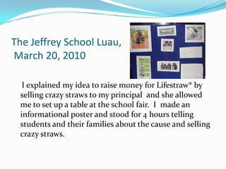 The Jeffrey School Luau, March 20, 2010    I explained my idea to raise money for Lifestraw® by selling crazy straws to my principal  and she allowed me to set up a table at the school fair.  I  made an informational poster and stood for 4 hours telling students and their families about the cause and selling crazy straws.  