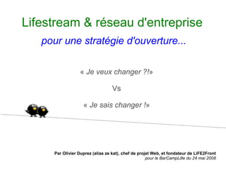 Lifestream & réseau d'entreprise
   pour une stratégie d'ouverture...

                  « Je veux changer ?!»

                                  Vs

                   « Je sais changer !»




     Par Olivier Duprez (alias ze kat), chef de projet Web, et fondateur de LiFE2Front
                                                    pour le BarCampLille du 24 mai 2008