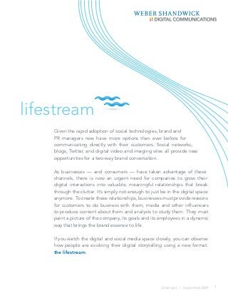 lifestream
Given the rapid adoption of social technologies, brand and
PR managers now have more options than ever before for
communicating directly with their customers. Social networks,
blogs, Twitter, and digital video and imaging sites all provide new
opportunities for a two-way brand conversation.
As businesses — and consumers — have taken advantage of these
channels, there is now an urgent need for companies to grow their
digital interactions into valuable, meaningful relationships that break
through the clutter. It’s simply not enough to just be in the digital space
anymore. To create these relationships, businesses must provide reasons
for customers to do business with them, media and other influencers
to produce content about them and analysts to study them. They must
paint a picture of the company, its goals and its employees in a dynamic
way that brings the brand essence to life.
If you watch the digital and social media space closely, you can observe
how people are evolving their digital storytelling using a new format:
the lifestream.

Lifestream | September 2009

1

 