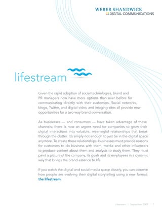 lifestream
    Given the rapid adoption of social technologies, brand and
    PR managers now have more options than ever before for
    communicating directly with their customers. Social networks,
    blogs, Twitter, and digital video and imaging sites all provide new
    opportunities for a two-way brand conversation.

    As businesses — and consumers — have taken advantage of these
    channels, there is now an urgent need for companies to grow their
    digital interactions into valuable, meaningful relationships that break
    through the clutter. It’s simply not enough to just be in the digital space
    anymore. To create these relationships, businesses must provide reasons
    for customers to do business with them, media and other influencers
    to produce content about them and analysts to study them. They must
    paint a picture of the company, its goals and its employees in a dynamic
    way that brings the brand essence to life.

    If you watch the digital and social media space closely, you can observe
    how people are evolving their digital storytelling using a new format:
    the lifestream.




                                                        Lifestream | September 2009   1
 