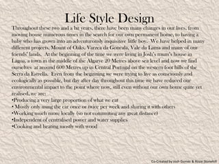 Life Style Design
Throughout these two and a bit years, there have been many changes in our lives, from
moving house numerous times in the search for our own permanent home, to having a
baby who has grown into an adventurously inquisitive little boy. We have helped in many
different projects, Mount of Oaks, Varzea da Goncala, Vale da Lama and many of our
friends’ lands. At the beginning of the time we were living in Josh’s mum’s house in
Lagoa, a town in the middle of the Algarve 20 Metres above sea level and now we find
ourselves at around 600 Metres up in Central Portugal on the western foot hills of the
Serra da Estrella. Even from the beginning we were trying to live as consciously and
ecologically as possible, but day after day throughout this time we have reduced our
environmental impact to the point where now, still even without our own home quite yet
realised, we are:
•Producing a very large proportion of what we eat
• Mostly only using the car once or twice per week and sharing it with others
•Working much more locally (so not commuting any great distance)
•Independent of centralised power and water supplies
•Cooking and heating mostly with wood




                                                              Co-Created by Josh Gomez & Rosie Stonehill
 