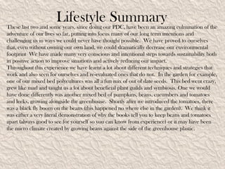 Lifestyle Summary
These last two and some years, since doing our PDC, have been an amazing culmination of the
adventure of our lives so far, putting into focus many of our long term intentions and
challenging us in ways we could never have thought possible. We have proved to ourselves
that, even without owning our own land, we could dramatically decrease our environmental
footprint We have made many very conscious and intentional steps towards sustainability both
in positive action to improve situations and actively reducing our impact.
Throughout this experience we have learnt a lot about different techniques and strategies that
work and also seen for ourselves and re-evaluated ones that do not. In the garden for example,
one of our mixed bed polycultures was all a fun mix of out of date seeds. This bed went crazy,
grew like mad and taught us a lot about beneficial plant guilds and symbiosis. One we would
have done differently was another mixed bed of pumpkins, beans, cucumbers and tomatoes
and leeks, growing alongside the greenhouse. Shortly after we introduced the tomatoes, there
was a black fly boom on the beans (this happened no where else in the garden). We think it
was either a very literal demonstration of why the books tell you to keep beans and tomatoes
apart (always good to see for yourself so you can know from experience) or it may have been
the micro climate created by growing beans against the side of the greenhouse plastic.
 