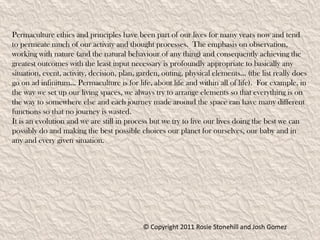 Permaculture ethics and principles have been part of our lives for many years now and tend
to permeate much of our activity and thought processes. The emphasis on observation,
working with nature (and the natural behaviour of any thing) and consequently achieving the
greatest outcomes with the least input necessary is profoundly appropriate to basically any
situation, event, activity, decision, plan, garden, outing, physical elements... (the list really does
go on ad infinitum... Permaculture is for life, about life and within all of life). For example, in
the way we set up our living spaces, we always try to arrange elements so that everything is on
the way to somewhere else and each journey made around the space can have many different
functions so that no journey is wasted.
It is an evolution and we are still in process but we try to live our lives doing the best we can
possibly do and making the best possible choices our planet for ourselves, our baby and in
any and every given situation.




                                             © Copyright 2011 Rosie Stonehill and Josh Gomez
 