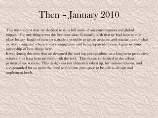 Then – January 2010
This was the first date we decided to do a full audit of our consumption and global
impact. For one thing it was the first time since Lowarn’s birth that we had been in one
place for any length of time so it made it possible to get an accurate and regular rate of what
we were using and where it was coming from and being a parents’ home it gave us some
ownership of how things were.
It was during this time that we designed the roof top permaculture as a long term productive
solution to a long term problem with the roof. This design is detailed in the urban
permaculture section. This design was not ultimately taken up, for various reasons, and
compounded for us again the need to find our own space to be able to design and
implement freely.
 